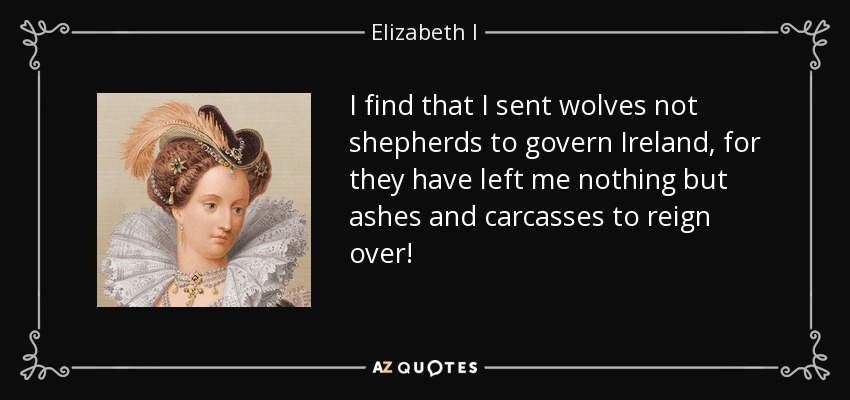 I find that I sent wolves not shepherds to govern Ireland, for they have left me nothing but ashes and carcasses to reign over! - Elizabeth I