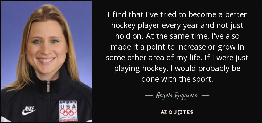 I find that I've tried to become a better hockey player every year and not just hold on. At the same time, I've also made it a point to increase or grow in some other area of my life. If I were just playing hockey, I would probably be done with the sport. - Angela Ruggiero
