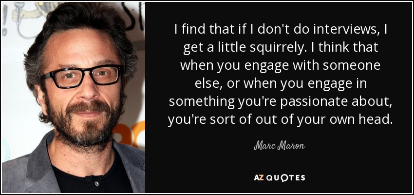 I find that if I don't do interviews, I get a little squirrely. I think that when you engage with someone else, or when you engage in something you're passionate about, you're sort of out of your own head. - Marc Maron