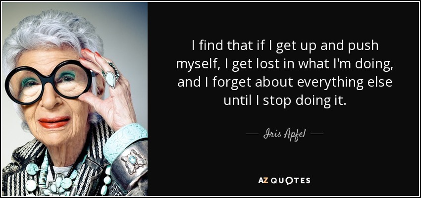 I find that if I get up and push myself, I get lost in what I'm doing, and I forget about everything else until I stop doing it. - Iris Apfel