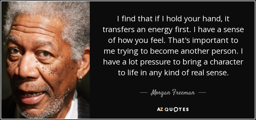 I find that if I hold your hand, it transfers an energy first. I have a sense of how you feel. That's important to me trying to become another person. I have a lot pressure to bring a character to life in any kind of real sense. - Morgan Freeman