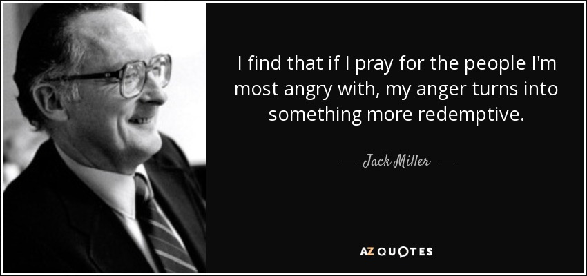 I find that if I pray for the people I'm most angry with, my anger turns into something more redemptive. - Jack Miller