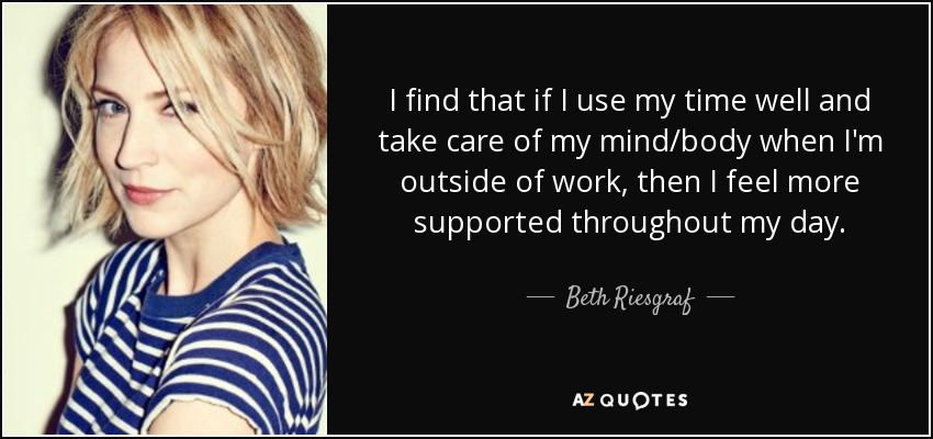 I find that if I use my time well and take care of my mind/body when I'm outside of work, then I feel more supported throughout my day. - Beth Riesgraf