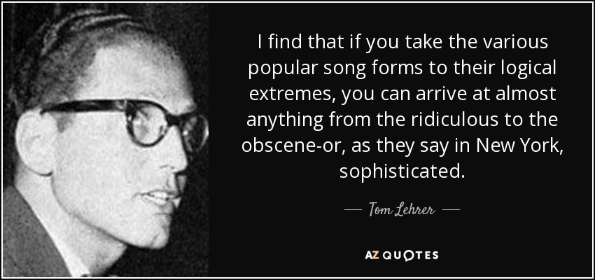 I find that if you take the various popular song forms to their logical extremes, you can arrive at almost anything from the ridiculous to the obscene-or, as they say in New York, sophisticated. - Tom Lehrer