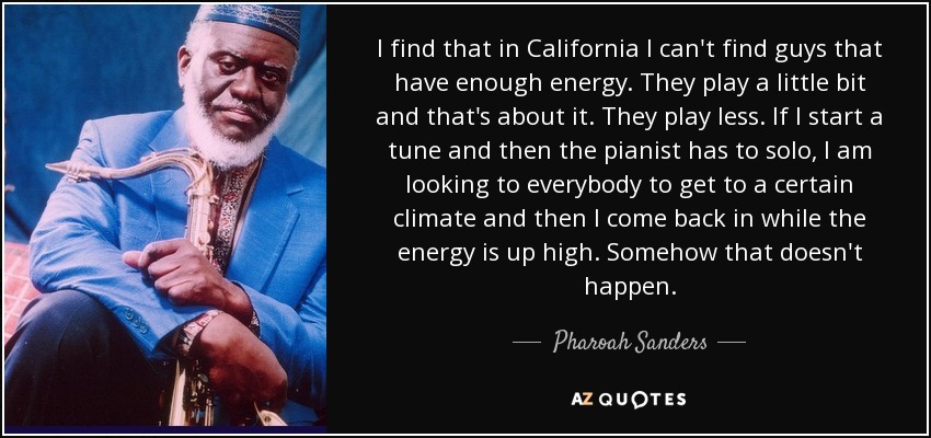 I find that in California I can't find guys that have enough energy. They play a little bit and that's about it. They play less. If I start a tune and then the pianist has to solo, I am looking to everybody to get to a certain climate and then I come back in while the energy is up high. Somehow that doesn't happen. - Pharoah Sanders