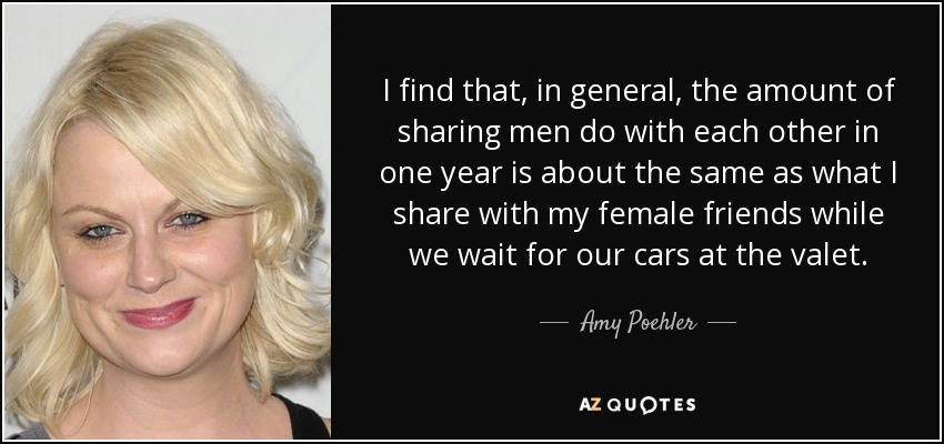 I find that, in general, the amount of sharing men do with each other in one year is about the same as what I share with my female friends while we wait for our cars at the valet. - Amy Poehler