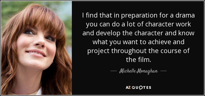I find that in preparation for a drama you can do a lot of character work and develop the character and know what you want to achieve and project throughout the course of the film. - Michelle Monaghan