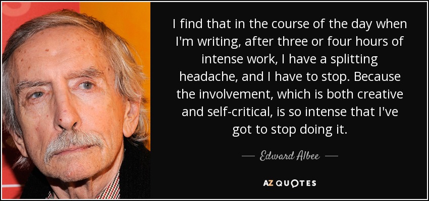 I find that in the course of the day when I'm writing, after three or four hours of intense work, I have a splitting headache, and I have to stop. Because the involvement, which is both creative and self-critical, is so intense that I've got to stop doing it. - Edward Albee
