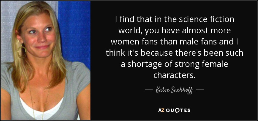 I find that in the science fiction world, you have almost more women fans than male fans and I think it's because there's been such a shortage of strong female characters. - Katee Sackhoff