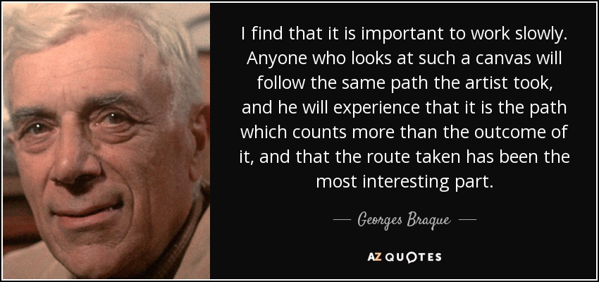 I find that it is important to work slowly. Anyone who looks at such a canvas will follow the same path the artist took, and he will experience that it is the path which counts more than the outcome of it, and that the route taken has been the most interesting part. - Georges Braque