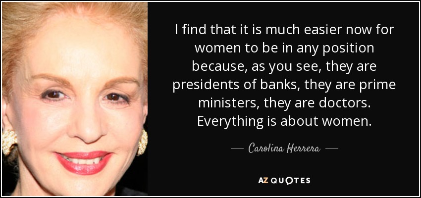 I find that it is much easier now for women to be in any position because, as you see, they are presidents of banks, they are prime ministers, they are doctors. Everything is about women. - Carolina Herrera