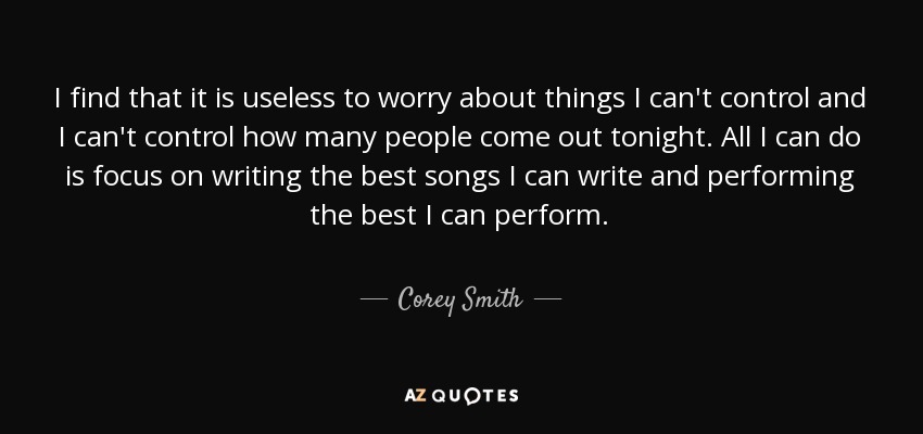 I find that it is useless to worry about things I can't control and I can't control how many people come out tonight. All I can do is focus on writing the best songs I can write and performing the best I can perform. - Corey Smith