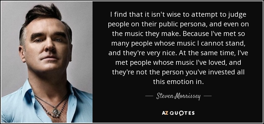 I find that it isn't wise to attempt to judge people on their public persona, and even on the music they make. Because I've met so many people whose music I cannot stand, and they're very nice. At the same time, I've met people whose music I've loved, and they're not the person you've invested all this emotion in. - Steven Morrissey