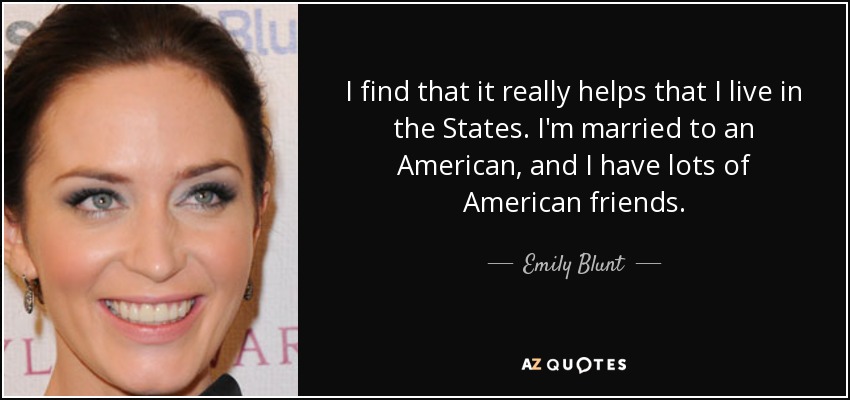 I find that it really helps that I live in the States. I'm married to an American, and I have lots of American friends. - Emily Blunt