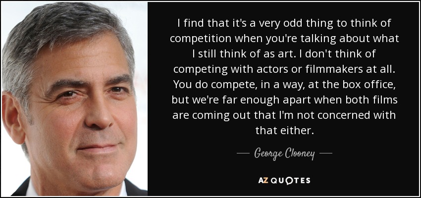 I find that it's a very odd thing to think of competition when you're talking about what I still think of as art. I don't think of competing with actors or filmmakers at all. You do compete, in a way, at the box office, but we're far enough apart when both films are coming out that I'm not concerned with that either. - George Clooney