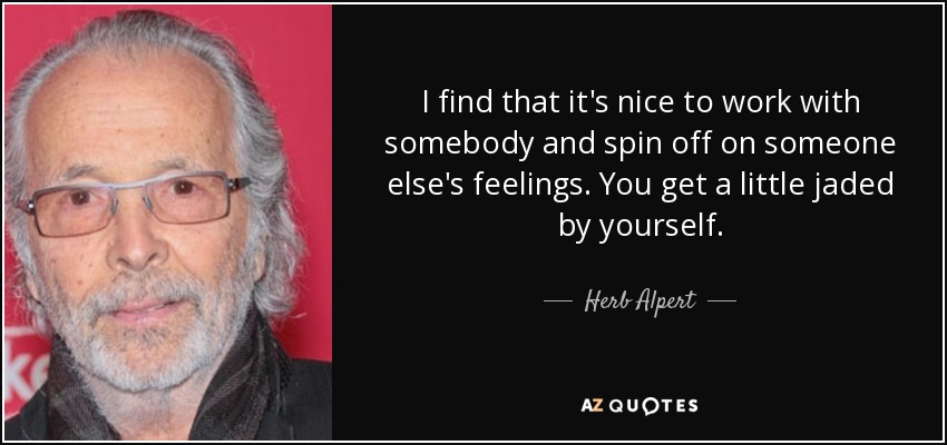 I find that it's nice to work with somebody and spin off on someone else's feelings. You get a little jaded by yourself. - Herb Alpert