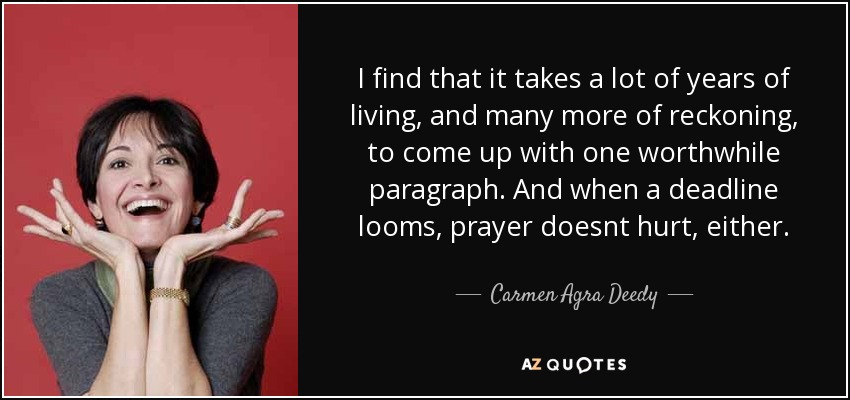 I find that it takes a lot of years of living, and many more of reckoning, to come up with one worthwhile paragraph. And when a deadline looms, prayer doesnt hurt, either. - Carmen Agra Deedy