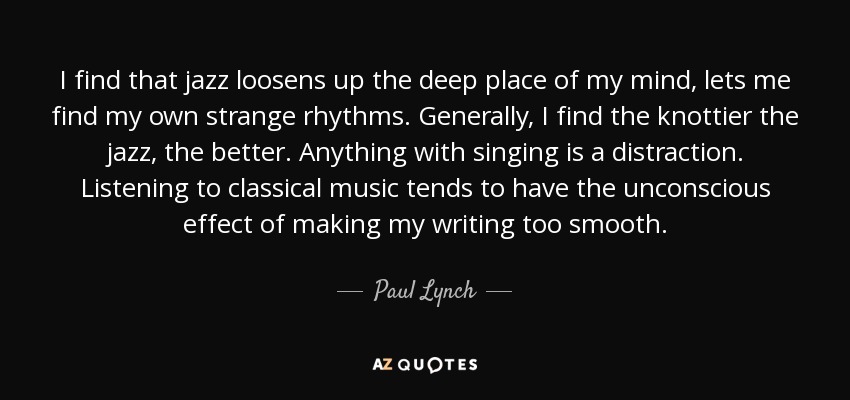 I find that jazz loosens up the deep place of my mind, lets me find my own strange rhythms. Generally, I find the knottier the jazz, the better. Anything with singing is a distraction. Listening to classical music tends to have the unconscious effect of making my writing too smooth. - Paul Lynch