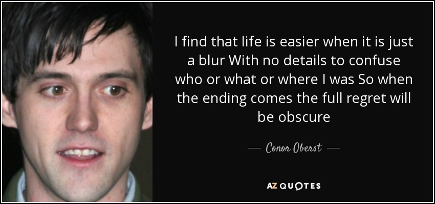 I find that life is easier when it is just a blur With no details to confuse who or what or where I was So when the ending comes the full regret will be obscure - Conor Oberst