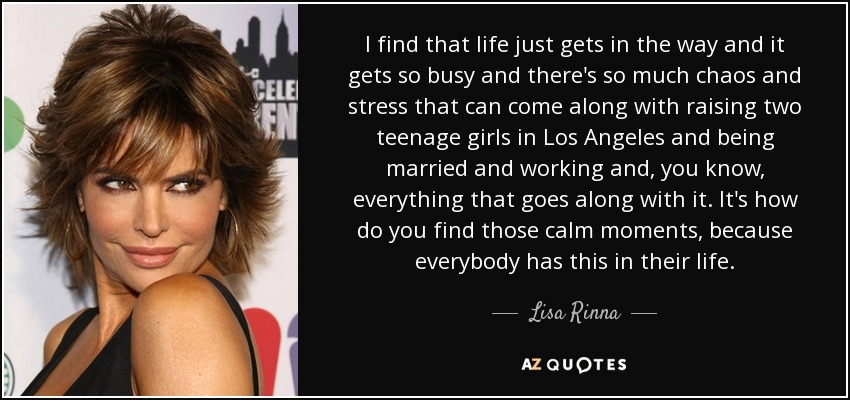 I find that life just gets in the way and it gets so busy and there's so much chaos and stress that can come along with raising two teenage girls in Los Angeles and being married and working and, you know, everything that goes along with it. It's how do you find those calm moments, because everybody has this in their life. - Lisa Rinna