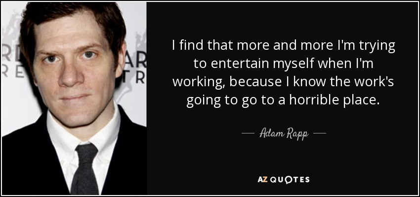 I find that more and more I'm trying to entertain myself when I'm working, because I know the work's going to go to a horrible place. - Adam Rapp