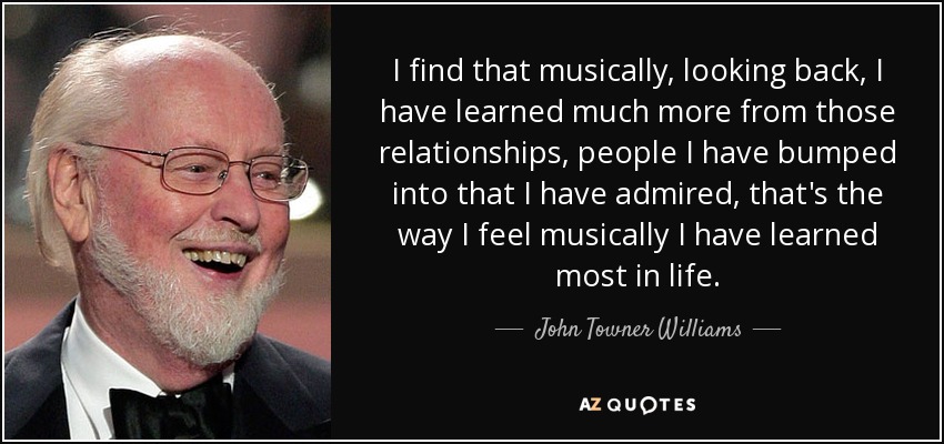 I find that musically, looking back, I have learned much more from those relationships, people I have bumped into that I have admired, that's the way I feel musically I have learned most in life. - John Towner Williams