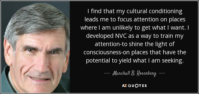 I find that my cultural conditioning leads me to focus attention on places where I am unlikely to get what I want. I developed NVC as a way to train my attention-to shine the light of consciousness-on places that have the potential to yield what I am seeking. - Marshall B. Rosenberg