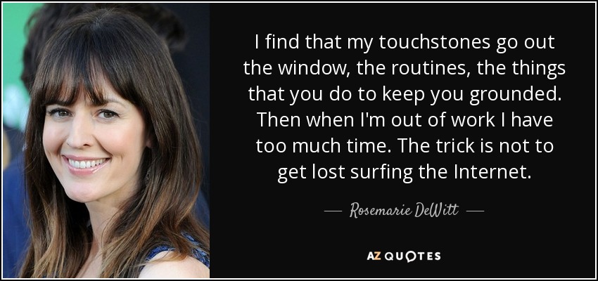 I find that my touchstones go out the window, the routines, the things that you do to keep you grounded. Then when I'm out of work I have too much time. The trick is not to get lost surfing the Internet. - Rosemarie DeWitt
