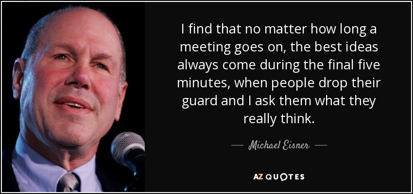 I find that no matter how long a meeting goes on, the best ideas always come during the final five minutes, when people drop their guard and I ask them what they really think. - Michael Eisner