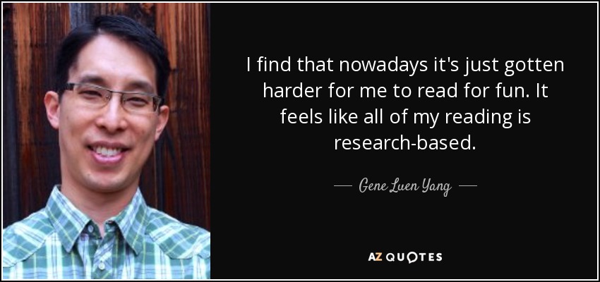 I find that nowadays it's just gotten harder for me to read for fun. It feels like all of my reading is research-based. - Gene Luen Yang