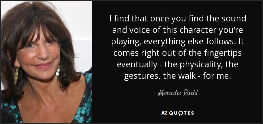 I find that once you find the sound and voice of this character you're playing, everything else follows. It comes right out of the fingertips eventually - the physicality, the gestures, the walk - for me. - Mercedes Ruehl
