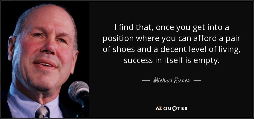 I find that, once you get into a position where you can afford a pair of shoes and a decent level of living, success in itself is empty. - Michael Eisner