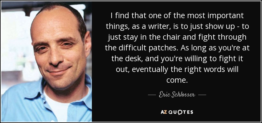 I find that one of the most important things, as a writer, is to just show up - to just stay in the chair and fight through the difficult patches. As long as you're at the desk, and you're willing to fight it out, eventually the right words will come. - Eric Schlosser