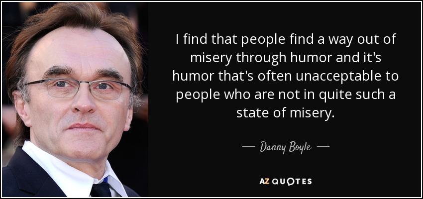 I find that people find a way out of misery through humor and it's humor that's often unacceptable to people who are not in quite such a state of misery. - Danny Boyle