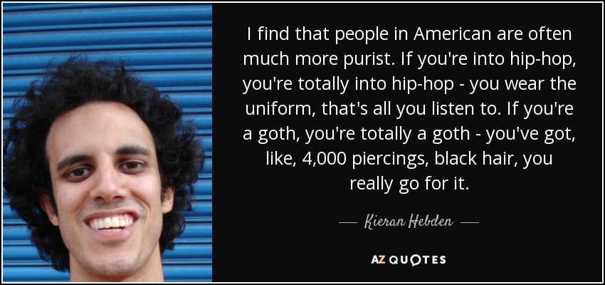 I find that people in American are often much more purist. If you're into hip-hop, you're totally into hip-hop - you wear the uniform, that's all you listen to. If you're a goth, you're totally a goth - you've got, like, 4,000 piercings, black hair, you really go for it. - Kieran Hebden