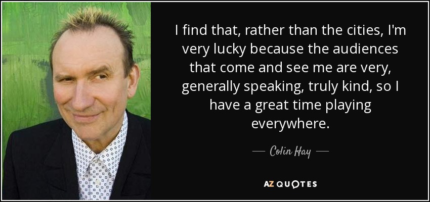 I find that, rather than the cities, I'm very lucky because the audiences that come and see me are very, generally speaking, truly kind, so I have a great time playing everywhere. - Colin Hay