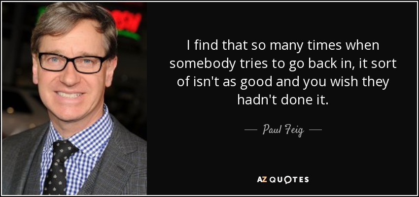 I find that so many times when somebody tries to go back in, it sort of isn't as good and you wish they hadn't done it. - Paul Feig