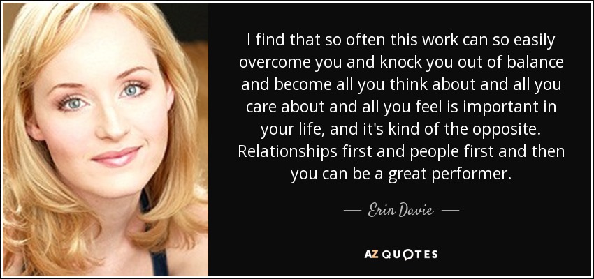 I find that so often this work can so easily overcome you and knock you out of balance and become all you think about and all you care about and all you feel is important in your life, and it's kind of the opposite. Relationships first and people first and then you can be a great performer. - Erin Davie