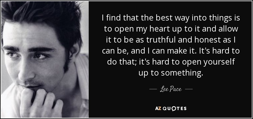 I find that the best way into things is to open my heart up to it and allow it to be as truthful and honest as I can be, and I can make it. It's hard to do that; it's hard to open yourself up to something. - Lee Pace