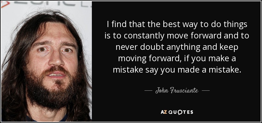 I find that the best way to do things is to constantly move forward and to never doubt anything and keep moving forward, if you make a mistake say you made a mistake. - John Frusciante