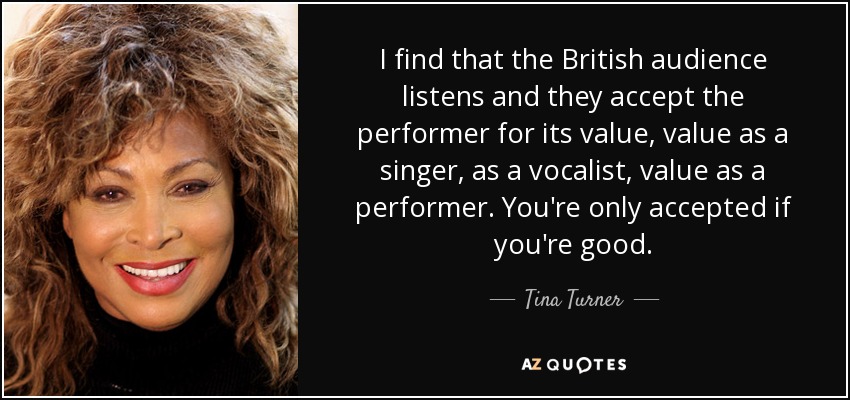 I find that the British audience listens and they accept the performer for its value, value as a singer, as a vocalist, value as a performer. You're only accepted if you're good. - Tina Turner