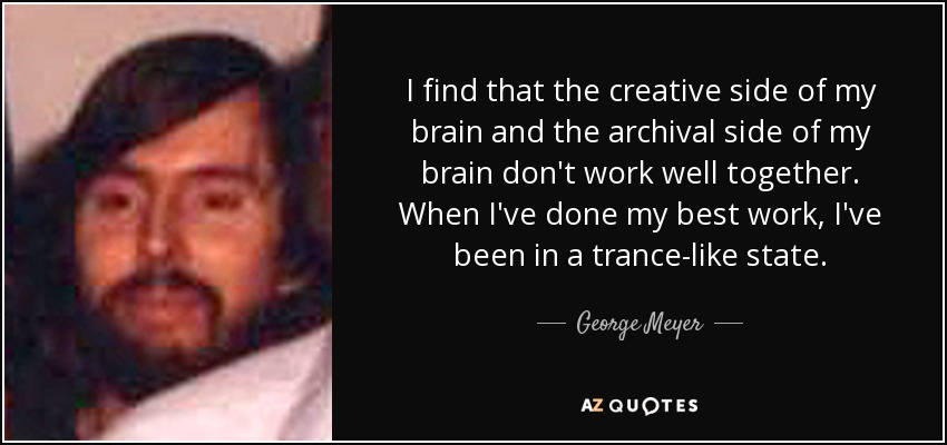 I find that the creative side of my brain and the archival side of my brain don't work well together. When I've done my best work, I've been in a trance-like state. - George Meyer