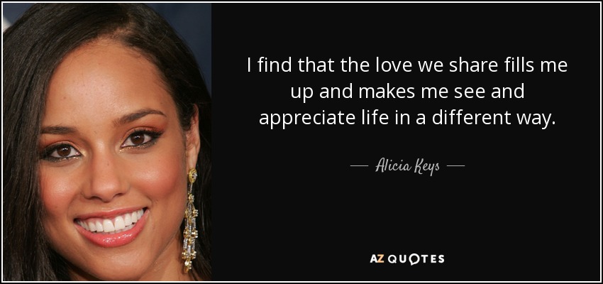 I find that the love we share fills me up and makes me see and appreciate life in a different way. - Alicia Keys