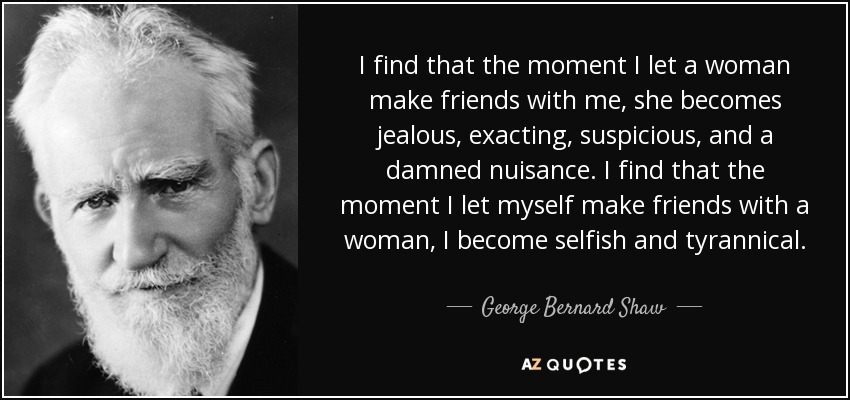 I find that the moment I let a woman make friends with me, she becomes jealous, exacting, suspicious, and a damned nuisance. I find that the moment I let myself make friends with a woman, I become selfish and tyrannical. - George Bernard Shaw