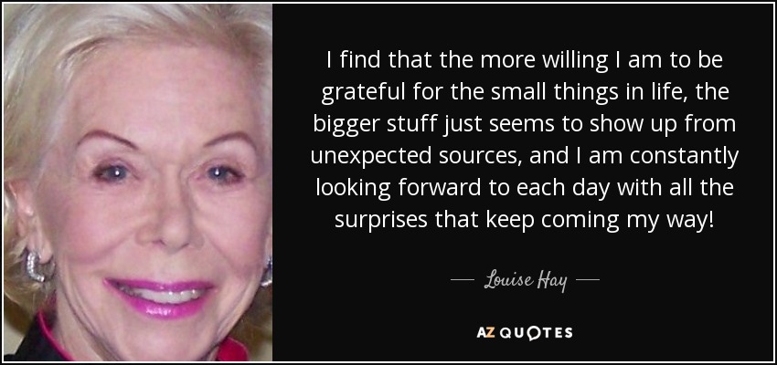 I find that the more willing I am to be grateful for the small things in life, the bigger stuff just seems to show up from unexpected sources, and I am constantly looking forward to each day with all the surprises that keep coming my way! - Louise Hay