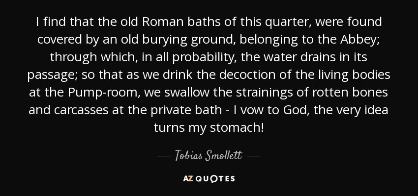 I find that the old Roman baths of this quarter, were found covered by an old burying ground, belonging to the Abbey; through which, in all probability, the water drains in its passage; so that as we drink the decoction of the living bodies at the Pump-room, we swallow the strainings of rotten bones and carcasses at the private bath - I vow to God, the very idea turns my stomach! - Tobias Smollett