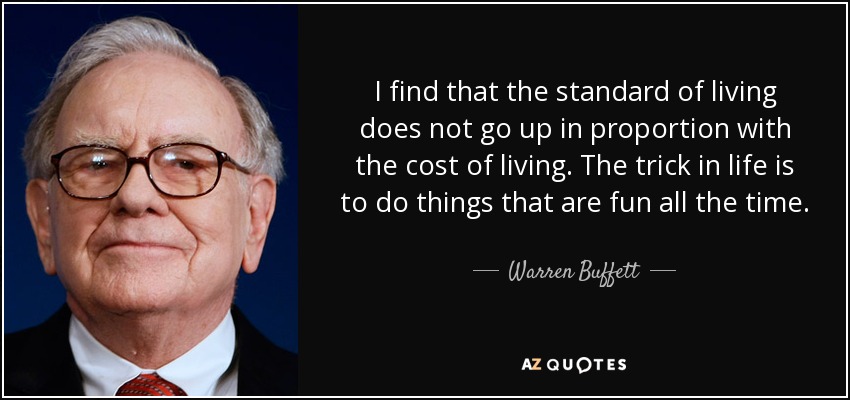 I find that the standard of living does not go up in proportion with the cost of living. The trick in life is to do things that are fun all the time. - Warren Buffett