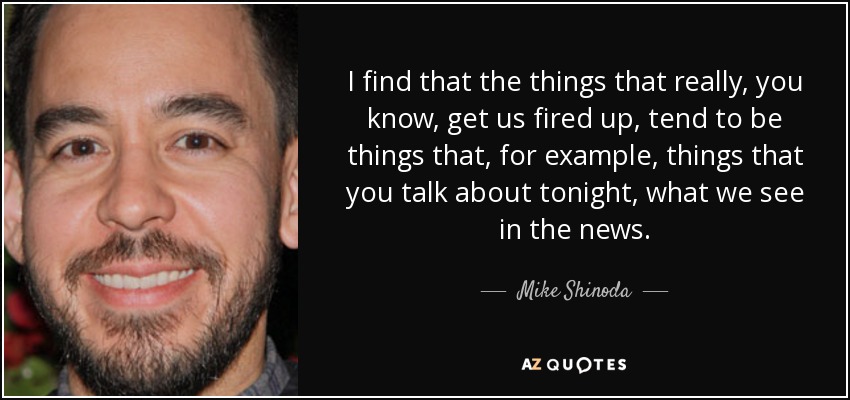 I find that the things that really, you know, get us fired up, tend to be things that, for example, things that you talk about tonight, what we see in the news. - Mike Shinoda