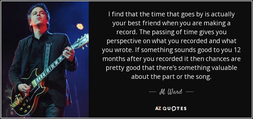 I find that the time that goes by is actually your best friend when you are making a record. The passing of time gives you perspective on what you recorded and what you wrote. If something sounds good to you 12 months after you recorded it then chances are pretty good that there's something valuable about the part or the song. - M. Ward