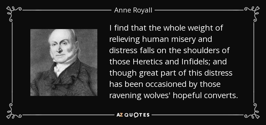 I find that the whole weight of relieving human misery and distress falls on the shoulders of those Heretics and Infidels; and though great part of this distress has been occasioned by those ravening wolves' hopeful converts. - Anne Royall
